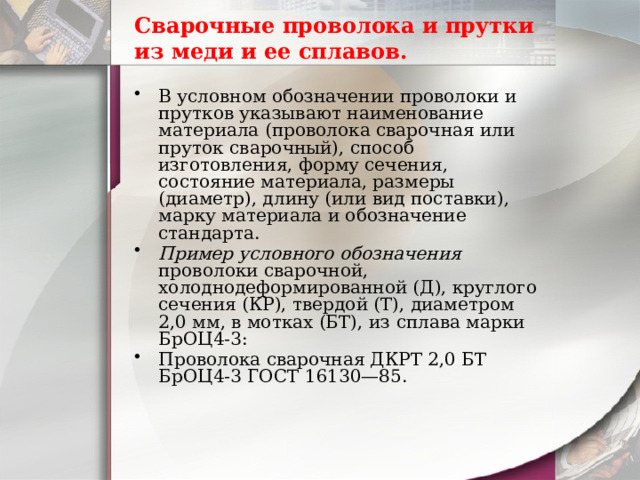Сварочные проволока и прутки из меди и ее сплавов. В условном обозначении проволоки и прутков указывают наименование материала (проволока сварочная или пруток сварочный), способ изготовления, форму сечения, состояние материала, размеры (диаметр), длину (или вид поставки), марку материала и обозначение стандарта. Пример условного обозначения проволоки сварочной, холоднодеформированной (Д), круглого сечения (КР), твердой (Т), диаметром 2,0 мм, в мотках (БТ), из сплава марки БрОЦ4-3: Проволока сварочная ДКРТ 2,0 БТ БрОЦ4-3 ГОСТ 16130—85. 