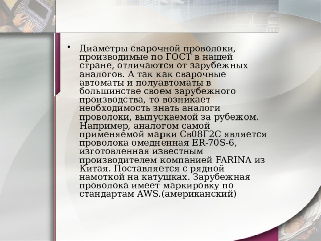 Диаметры сварочной проволоки, производимые по ГОСТ в нашей стране, отличаются от зарубежных аналогов. А так как сварочные автоматы и полуавтоматы в большинстве своем зарубежного производства, то возникает необходимость знать аналоги проволоки, выпускаемой за рубежом. Например, аналогом самой применяемой марки Св08Г2С является проволока омедненная ER-70S-6, изготовленная известным производителем компанией FARINA из Китая. Поставляется с рядной намоткой на катушках. Зарубежная проволока имеет маркировку по стандартам AWS.(американский) 