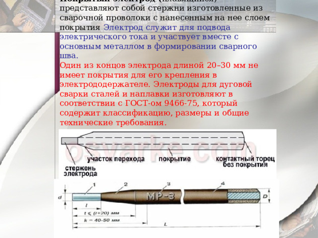 Покрытый электрод ( плавящийся)- представляют собой стержни изготовленные из сварочной проволоки с нанесенным на нее слоем покрытия Электрод служит для подвода электрического тока и участвует вместе с основным металлом в формировании сварного шва.  Один из концов электрода длиной 20–30 мм не имеет покрытия для его крепления в электрододержателе. Электроды для дуговой сварки сталей и наплавки изготовляют в соответствии с ГОСТ-ом 9466-75, который содержит классификацию, размеры и общие технические требования.   