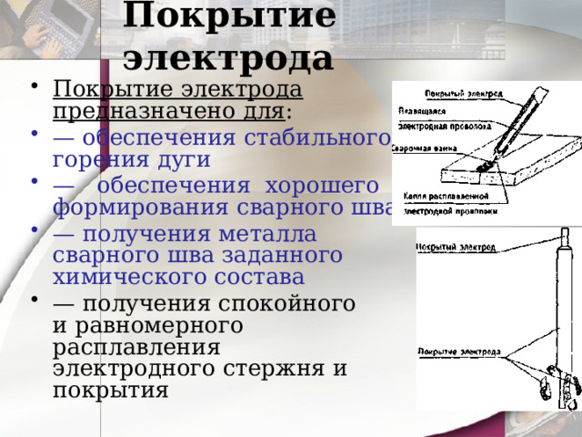 Покрытие электрода Покрытие электрода предназначено для : — обеспечения стабильного  горения дуги — обеспечения хорошего  формирования сварного шва — получения металла сварного шва заданного химического состава — получения спокойного  и равномерного расплавления  электродного стержня и покрытия   