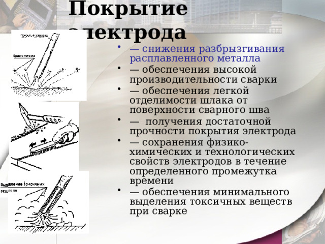 Покрытие электрода — снижения разбрызгивания расплавленного металла — обеспечения высокой  производительности сварки — обеспечения легкой отделимости шлака от поверхности сварного шва — получения достаточной  прочности покрытия электрода — сохранения физико-химических и технологических свойств электродов в течение определенного промежутка  времени — обеспечения минимального выделения токсичных веществ при сварке 