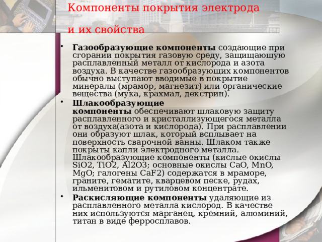 Компоненты покрытия электрода и их свойства  Газообразующие компоненты  создающие при сгорании покрытия газовую среду, защищающую расплавленный металл от кислорода и азота воздуха. В качестве газообразующих компонентов обычно выступают вводимые в покрытие минералы (мрамор, магнезит) или органические вещества (мука, крахмал, декстрин). Шлакообразующие компоненты  обеспечивают шлаковую защиту расплавленного и кристаллизующегося металла от воздуха(азота и кислорода). При расплавлении они образуют шлак, который всплывает на поверхность сварочной ванны. Шлаком также покрыты капли электродного металла. Шлакообразующие компоненты (кислые окислы SiO2, TiO2, Al2O3; основные окислы CaO, MnO, MgO; галогены CaF2) содержатся в мраморе, граните, гематите, кварцевом песке, рудах, ильменитовом и рутиловом концентрате. Раскисляющие компоненты удаляющие из расплавленного металла кислород. В качестве них используются марганец, кремний, алюминий, титан в виде ферросплавов. 