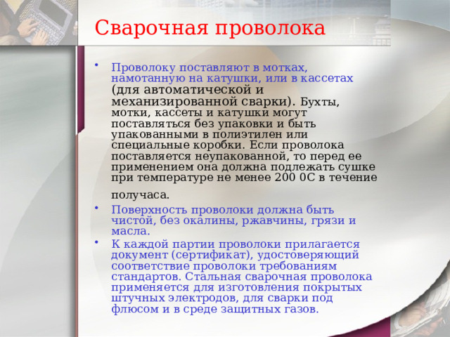 Сварочная проволока Проволоку поставляют в мотках, намотанную на катушки, или в кассетах  ( для автоматической и механизированной сварки). Бухты, мотки, кассеты и катушки могут поставляться без упаковки и быть упакованными в полиэтилен или специальные коробки. Если проволока поставляется неупакованной, то перед ее применением она должна подлежать сушке при температуре не менее 200 0С в течение получаса.  Поверхность проволоки должна быть чистой, без окалины, ржавчины, грязи и масла.  К каждой партии проволоки прилагается документ (сертификат), удостоверяющий соответствие проволоки требованиям стандартов. Стальная сварочная проволока применяется для изготовления покрытых штучных электродов, для сварки под флюсом и в среде защитных газов. 
