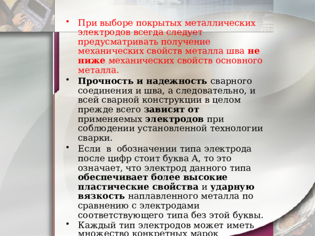 При выборе покрытых металлических электродов всегда следует предусматривать получение механических свойств металла шва не ниже механических свойств основного металла. Прочность и надежность сварного соединения и шва, а следовательно, и всей сварной конструкции в целом прежде всего зависят от применяемых электродов при соблюдении установленной технологии сварки. Если в обозначении типа электрода после цифр стоит буква А, то это означает, что электрод данного типа обеспечивает более высокие пластические свойства и ударную вязкость наплавленного металла по сравнению с электродами соответствующего типа без этой буквы. Каждый тип электродов может иметь множество конкретных марок электродов. Марка электрода, например УОНИ 13/55, ОЗС-18, НЖТ-БМ, АПН-2, - это специфическое название, данное ему разработчиком, предприятием-производителем, держателем патента. 