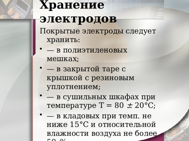 Хранение электродов Покрытые электроды следует хранить: — в полиэтиленовых мешках; — в закрытой таре с крышкой с резиновым уплотнением; — в сушильных шкафах при  температуре Т = 80 ± 20°С; — в кладовых при темп. не ниже 15°С и относительной  влажности воздуха не более 50 %. 