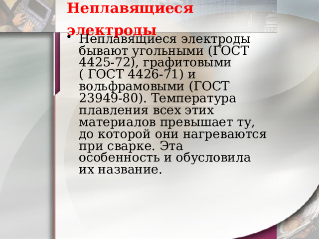 Неплавящиеся электроды  Неплавящиеся электроды бывают угольными (ГОСТ 4425-72), графитовыми ( ГОСТ 4426-71) и вольфрамовыми (ГОСТ 23949-80). Температура плавления всех этих материалов превышает ту, до которой они нагреваются при сварке. Эта особенность и обусловила их название. 