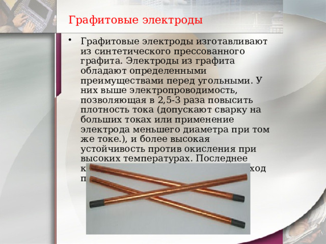 Графитовые электроды Графитовые электроды изготавливают из синтетического прессованного графита. Электроды из графита обладают определенными преимуществами перед угольными. У них выше электропроводимость, позволяющая в 2,5-3 раза повысить плотность тока ( допускают сварку на больших токах или применение электрода меньшего диаметра при том же токе.), и более высокая устойчивость против окисления при высоких температурах. Последнее качество позволяет снизить их расход по сравнению с угольными. 