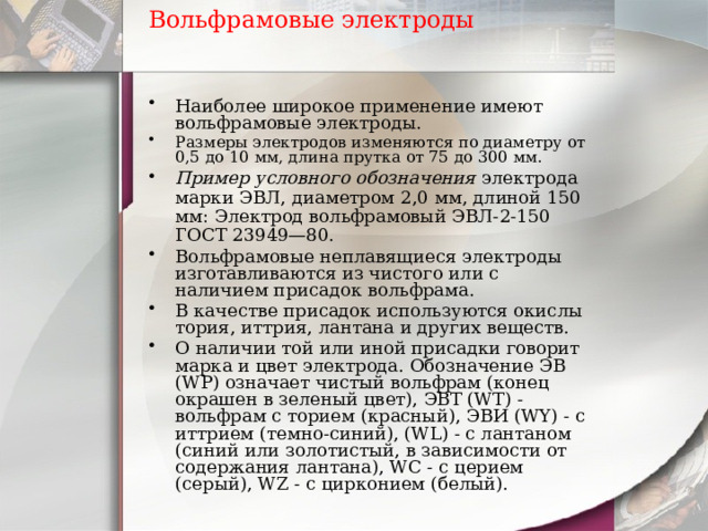 Вольфрамовые электроды   Наиболее широкое применение имеют вольфрамовые электроды. Размеры электродов изменяются по диаметру от 0,5 до 10 мм, длина прутка от 75 до 300 мм. Пример условного обозначения электрода марки ЭВЛ, диаметром 2,0 мм, длиной 150 мм: Электрод вольфрамовый ЭВЛ-2-150 ГОСТ 23949—80. Вольфрамовые неплавящиеся электроды изготавливаются из чистого или с наличием присадок вольфрама. В качестве присадок используются окислы тория, иттрия, лантана и других веществ. О наличии той или иной присадки говорит марка и цвет электрода. Обозначение ЭВ (WP) означает чистый вольфрам (конец окрашен в зеленый цвет), ЭВТ (WT) - вольфрам с торием (красный), ЭВИ (WY) - с иттрием (темно-синий), (WL) - с лантаном (синий или золотистый, в зависимости от содержания лантана), WC - с церием (серый), WZ - с цирконием (белый). 
