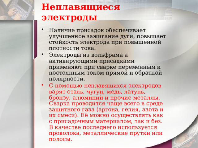 Неплавящиеся электроды Наличие присадок обеспечивает улучшенное зажигание дуги, повышает стойкость электрода при повышенной плотности тока. Электроды из вольфрама а активирующими присадками применяют при сварке переменным и постоянным током прямой и обратной полярности. С помощью неплавящихся электродов варят сталь, чугун, медь, латунь, бронзу, алюминий и прочие металлы. Сварка проводится чаще всего в среде защитного газа (аргона, гелия, азота и их смеси). Её можно осуществлять как с присадочным материалом, так и без. В качестве последнего используется проволока, металлические прутки или полосы. 
