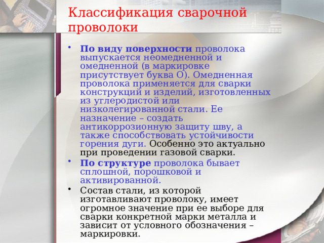 Классификация сварочной проволоки По виду поверхности проволока выпускается неомедненной и омедненной (в маркировке присутствует буква О). Омедненная проволока применяется для сварки конструкций и изделий, изготовленных из углеродистой или низколегированной стали. Ее назначение – создать антикоррозионную защиту шву, а также способствовать устойчивости горения дуги. Особенно это актуально при проведении газовой сварки. По структуре проволока бывает сплошной, порошковой и активированной. Состав стали, из которой изготавливают проволоку, имеет огромное значение при ее выборе для сварки конкретной марки металла и зависит от условного обозначения – маркировки. 