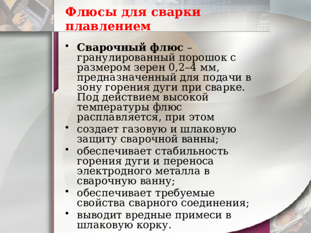 Флюсы для сварки плавлением Сварочный флюс  – гранулированный порошок с размером зерен 0,2–4 мм, предназначенный для подачи в зону горения дуги при сварке. Под действием высокой температуры флюс расплавляется, при этом создает газовую и шлаковую защиту сварочной ванны; обеспечивает стабильность горения дуги и переноса электродного металла в сварочную ванну; обеспечивает требуемые свойства сварного соединения; выводит вредные примеси в шлаковую корку. 