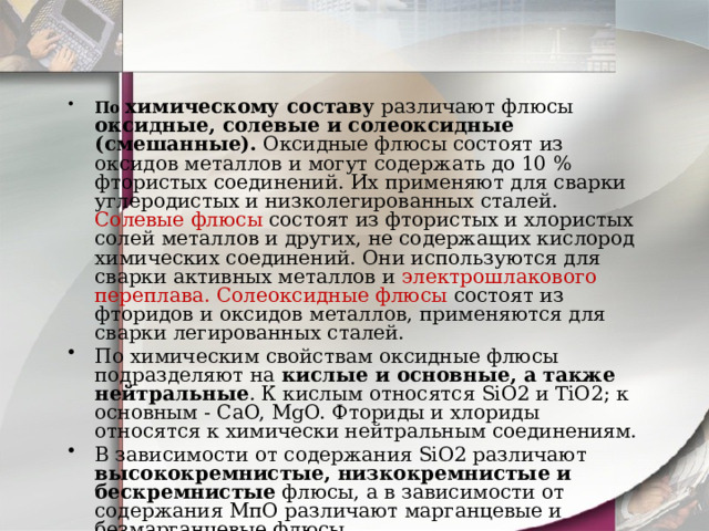 По химическому составу различают флюсы оксидные, солевые и солеоксидные (смешанные). Оксидные флюсы состоят из оксидов металлов и могут содержать до 10 % фтористых соединений. Их применяют для сварки углеродистых и низколегированных сталей. Солевые флюсы состоят из фтористых и хлористых солей металлов и других, не содержащих кислород химических соединений. Они используются для сварки активных металлов и электрошлакового переплава. Солеоксидные флюсы состоят из фторидов и оксидов металлов, применяются для сварки легированных сталей. По химическим свойствам оксидные флюсы подразделяют на кислые и основные, а также нейтральные . К кислым относятся SiO2 и TiO2; к основным - CaO, MgO. Фториды и хлориды относятся к химически нейтральным соединениям. В зависимости от содержания SiО2 различают высококремнистые, низкокремнистые и бескремнистые флюсы, а в зависимости от содержания МпО различают марганцевые и безмарганцевые флюсы . 