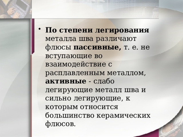 По степени легирования металла шва различают флюсы пассивные, т. е. не вступающие во взаимодействие с расплавленным металлом, активные - слабо легирующие металл шва и сильно легирующие, к которым относится большинство керамических флюсов. 