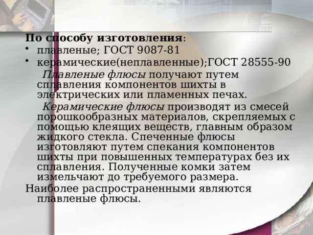 По способу изготовления : плавленые; ГОСТ 9087-81 керамические(неплавленные);ГОСТ 28555-90  Плавленые флюсы  получают путем сплавления компонентов шихты в электрических или пламенных печах.  Керамические флюсы  производят из смесей порошкообразных материалов, скрепляемых с помощью клеящих веществ, главным образом жидкого стекла. Спеченные флюсы изготовляют путем спекания компонентов шихты при повышенных температурах без их сплавления. Полученные комки затем измельчают до требуемого размера. Наиболее распространенными являются плавленые флюсы. 