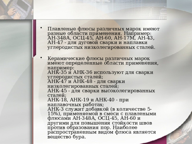 Плавленые флюсы различных марок имеют разные области применения. Например: АН-348А, ОСЦ-45, АН-60, АН-17М, АН-43, АН-47 - для дуговой сварки и наплавки углеродистых низколегированных сталей.   Керамические флюсы различных марок имеют определенные области применения, например:  АНК-35 и АНК-36 используют для сварки углеродистых сталей;  АНК-47 и АНК-48 - для сварки низколегированных сталей;  АНК-45 - для сварки высоколегированных сталей;  АНК-18, АНК-19 и АНК-40 - при наплавочных работах;  АНК-3 служит добавкой (в количестве 5-15%), применяемой в смеси с плавлеными флюсами АН-348А, ОСЦ-45, АН-60 и другими для повышения стойкости швов против образования пор. Наиболее распространенным видом флюса является вещество бура.    