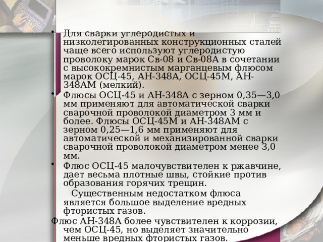 Для сварки углеродистых и низколегированных конструкционных сталей чаще всего используют углеродистую проволоку марок Св-08 и Св-08А в сочетании с высококремнистым марганцевым флюсом марок ОСЦ-45, АН-348А, ОСЦ-45М, АН-348АМ (мелкий). Флюсы ОСЦ-45 и АН-348А с зерном 0,35—3,0 мм применяют для автоматической сварки сварочной проволокой диаметром 3 мм и более. Флюсы ОСЦ-45М и АН-348АМ с зерном 0,25—1,6 мм применяют для автоматической и механизированной сварки сварочной проволокой диаметром менее 3,0 мм. Флюс ОСЦ-45 малочувствителен к ржавчине, дает весьма плотные швы, стойкие против образования горячих трещин.  Существенным недостатком флюса является большое выделение вредных фтористых газов. Флюс АН-348А более чувствителен к коррозии, чем ОСЦ-45, но выделяет значительно меньше вредных фтористых газов. Для сварки низкоуглеродистых сталей проволокой Св-08 и Св-08А применяют и керамические флюсы КВС-19 и К-11 . 