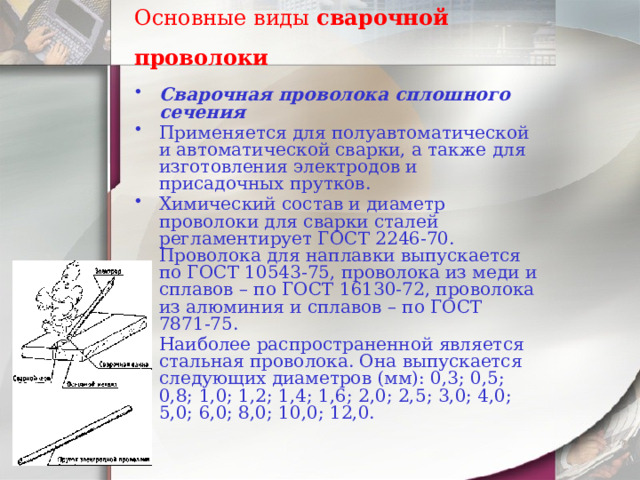Основные виды  сварочной проволоки    Сварочная проволока сплошного сечения Применяется для полуавтоматической и автоматической сварки, а также для изготовления электродов и присадочных прутков. Химический состав и диаметр проволоки для сварки сталей регламентирует ГОСТ 2246-70. Проволока для наплавки выпускается по ГОСТ 10543-75, проволока из меди и сплавов – по ГОСТ 16130-72, проволока из алюминия и сплавов – по ГОСТ 7871-75. Наиболее распространенной является стальная проволока. Она выпускается следующих диаметров (мм): 0,3; 0,5; 0,8; 1,0; 1,2; 1,4; 1,6; 2,0; 2,5; 3,0; 4,0; 5,0; 6,0; 8,0; 10,0; 12,0. 