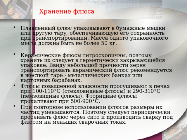 Хранение флюса Плавленный флюс упаковывают в бумажные мешки или другую тару, обеспечивающую его сохранность при транспортировании. Масса одного упаковочного места должна быть не более 50 кг.   Керамические флюсы гигроскопичны, поэтому хранить их следует в герметически закрывающейся упаковке. Ввиду небольшой прочности зерен транспортировать керамический флюс рекомендуется в жесткой таре - металлических банках или картонных барабанах. Флюсы повышенной влажности просушивают в печах при 100-110°С (стекловидные флюсы) и 290-310°С (пемзовидные флюсы). Фторидные флюсы прокаливают при 500-900°С. При повторном использовании флюсов размеры их частиц уменьшаются. Поэтому следует периодически просеивать флюс через сито и производить сварку под флюсом на меньших сварочных токах. 