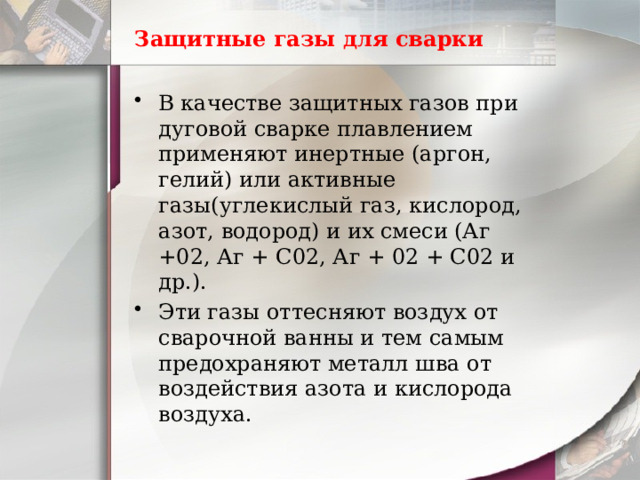 Защитные газы для сварки В качестве защитных газов при дуговой сварке плавлением применяют инертные (аргон, гелий) или активные газы(углекислый газ, кислород, азот, водород) и их смеси (Аг +02, Аг + С02, Аг + 02 + С02 и др.). Эти газы оттесняют воздух от сварочной ванны и тем самым предохраняют металл шва от воздействия азота и кислорода воздуха. 