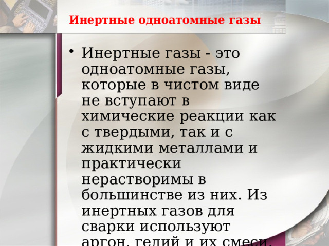 Инертные одноатомные газы Инертные газы - это одноатомные газы, которые в чистом виде не вступают в химические реакции как с твердыми, так и с жидкими металлами и практически нерастворимы в большинстве из них. Из инертных газов для сварки используют аргон, гелий и их смеси. 