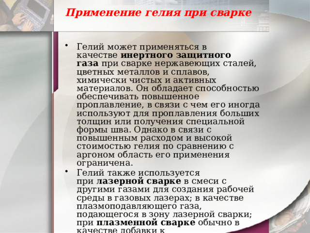 Применение гелия при сварке   Гелий может применяться в качестве  инертного защитного газа  при сварке нержавеющих сталей, цветных металлов и сплавов, химически чистых и активных материалов. Он обладает способностью обеспечивать повышенное проплавление, в связи с чем его иногда используют для проплавления больших толщин или получения специальной формы шва. Однако в связи с повышенным расходом и высокой стоимостью гелия по сравнению с аргоном область его применения ограничена. Гелий также используется при  лазерной сварке  в смеси с другими газами для создания рабочей среды в газовых лазерах; в качестве плазмоподавляющего газа, подающегося в зону лазерной сварки; при  плазменной сварке  обычно в качестве добавки к плазмообразующему газу – аргону. 