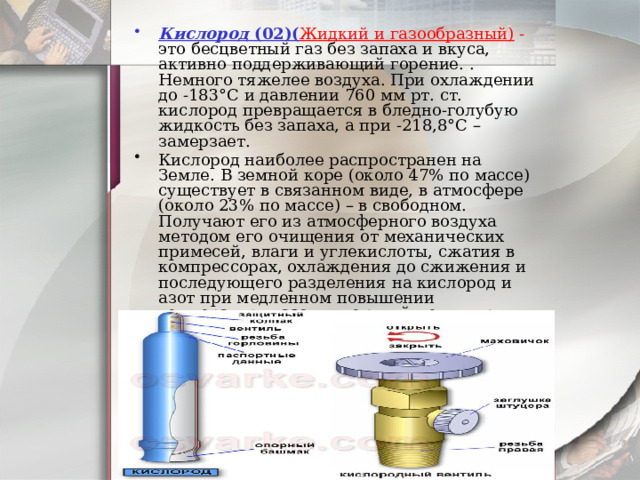 Кислород  (02)( Жидкий и газообразный) - это бесцветный газ без запаха и вкуса, активно поддерживающий горение. . Немного тяжелее воздуха. При охлаждении до -183°С и давлении 760 мм рт. ст. кислород превращается в бледно-голубую жидкость без запаха, а при -218,8°С – замерзает. Кислород наиболее распространен на Земле. В земной коре (около 47% по массе) существует в связанном виде, в атмосфере (около 23% по массе) – в свободном. Получают его из атмосферного воздуха методом его очищения от механических примесей, влаги и углекислоты, сжатия в компрессорах, охлаждения до сжижения и последующего разделения на кислород и азот при медленном повышении температуры: азот, имеющий меньшую температуру кипения, испаряется и отводится в окружающую среду, а кислород накапливается в жидком виде или электролизом дистиллированной воды. 
