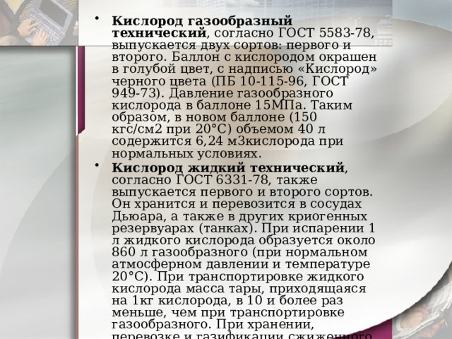 Кислород газообразный технический , согласно ГОСТ 5583-78, выпускается двух сортов: первого и второго. Баллон с кислородом окрашен в голубой цвет, с надписью «Кислород» черного цвета (ПБ 10-115-96, ГОСТ 949-73). Давление газообразного кислорода в баллоне 15МПа. Таким образом, в новом баллоне (150 кгс/см2 при 20°С) объемом 40 л содержится 6,24 м3кислорода при нормальных условиях. Кислород жидкий технический , согласно ГОСТ 6331-78, также выпускается первого и второго сортов. Он хранится и перевозится в сосудах Дьюара, а также в других криогенных резервуарах (танках). При испарении 1 л жидкого кислорода образуется около 860 л газообразного (при нормальном атмосферном давлении и температуре 20°С). При транспортировке жидкого кислорода масса тары, приходящаяся на 1кг кислорода, в 10 и более раз меньше, чем при транспортировке газообразного. При хранении, перевозке и газификации сжиженного газа неизбежны потери на его испарение. 