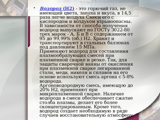 Водород  (Н2) - это горючий газ, не имеющий цвета, запаха и вкуса, в 14,5 раза легче воздуха Смеси его с кислородом и воздухом взрывоопасны.  В зависимости от способа получения водород выпускают по ГОСТу 3022-80 трех марок - А, Б и В с содержанием от 95 до 99,99% (об.) Н2. Хранят и транспортируют в стальных баллонах под давлением 15 МПа.  Применяют водород для составления плазмообразующих смесей при плазменной сварке и резке. Так, для защиты сварочной ванны от окисления при плазменной сварке легированной стали, меди, никеля и сплавов на его основе используют смесь аргона с 5-8% водорода.  Аргоноводородную смесь, имеющую до 20% Н2, применяют при микроплазменной сварке. Наличие водорода в смеси обеспечивает сжатие столба плазмы, делает его более сконцентрированным. Кроме того, водород создает необходимую в ряде случаев восстановительную атмосферу.    