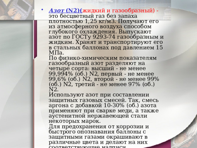 Азот  (N2)( жидкий и газообразный) - это бесцветный газ без запаха плотностью 1,25 кг/м3. Получают его из атмосферного воздуха способом глубокого охлаждения. Выпускают азот по ГОСТу 9293-74 газообразным и жидким. Хранят и транспортируют его в стальных баллонах под давлением 15 МПа.  По физико-химическим показателям газообразный азот разделяют на четыре сорта: высший - не менее 99,994% (об.) N2, первый - не менее 99,6% (об.) N2, второй - не менее 99% (об.) N2, третий - не менее 97% (об.) N2.  Используют азот при составлении защитных газовых смесей. Так, смесь аргона с добавкой 10-30% (об.) азота применяют при сварке меди, а также аустенитной нержавеющей стали некоторых марок.  Для предохранения от коррозии и быстрого опознавания баллоны с защитными газами окрашивают в различные цвета и делают на них соответствующие надписи   