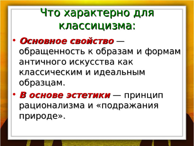 Что характерно для классицизма: Основное свойство — обращенность к образам и формам античного искусства как классическим и идеальным образцам. В основе эстетики — принцип рационализма и «подражания природе». 