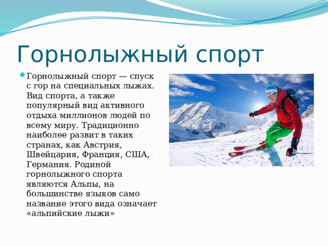 Горнолыжный спорт Горнолыжный спорт — спуск с гор на специальных лыжах. Вид спорта, а также популярный вид активного отдыха миллионов людей по всему миру. Традиционно наиболее развит в таких странах, как Австрия, Швейцария, Франция, США, Германия. Родиной горнолыжного спорта являются Альпы, на большинстве языков само название этого вида означает «альпийские лыжи» 