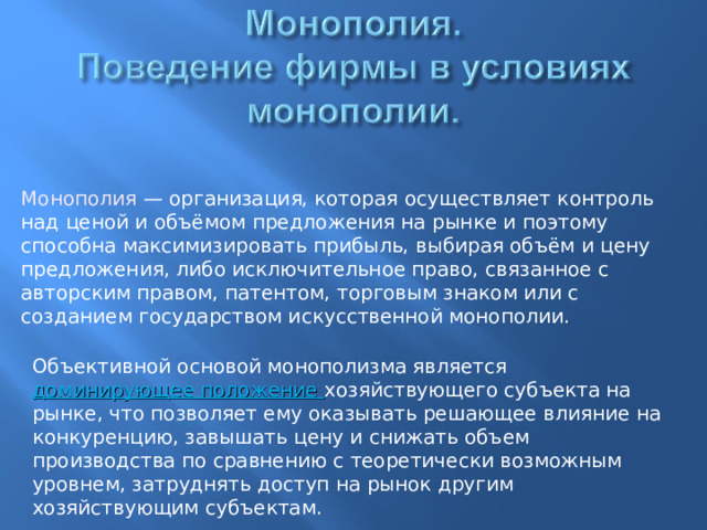 Монополия — организация, которая осуществляет контроль над ценой и объёмом предложения на рынке и поэтому способна максимизировать прибыль, выбирая объём и цену предложения, либо исключительное право, связанное с авторским правом, патентом, торговым знаком или с созданием государством искусственной монополии. Объективной основой монополизма является доминирующее положение хозяйствующего субъекта на рынке, что позволяет ему оказывать решающее влияние на конкуренцию, завышать цену и снижать объем производства по сравнению с теоретически возможным уровнем, затруднять доступ на рынок другим хозяйствующим субъектам.  