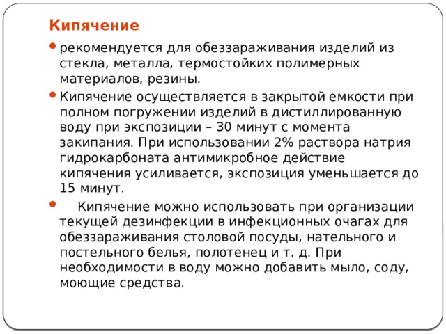 Кипячение рекомендуется для обеззараживания изделий из стекла, металла, термостойких полимерных материалов, резины. Кипячение осуществляется в закрытой емкости при полном погружении изделий в дистиллированную воду при экспозиции – 30 минут с момента закипания. При использовании 2% раствора натрия гидрокарбоната антимикробное действие кипячения усиливается, экспозиция уменьшается до 15 минут.  Кипячение можно использовать при организации текущей дезинфекции в инфекционных очагах для обеззараживания столовой посуды, нательного и постельного белья, полотенец и т. д. При необходимости в воду можно добавить мыло, соду, моющие средства. 
