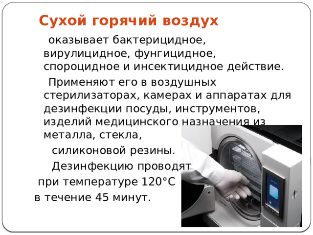  Сухой горячий воздух  оказывает бактерицидное, вирулицидное, фунгицидное, спороцидное и инсектицидное действие.  Применяют его в воздушных стерилизаторах, камерах и аппаратах для дезинфекции посуды, инструментов, изделий медицинского назначения из металла, стекла,  силиконовой резины.  Дезинфекцию проводят  при температуре 120°С в течение 45 минут. 