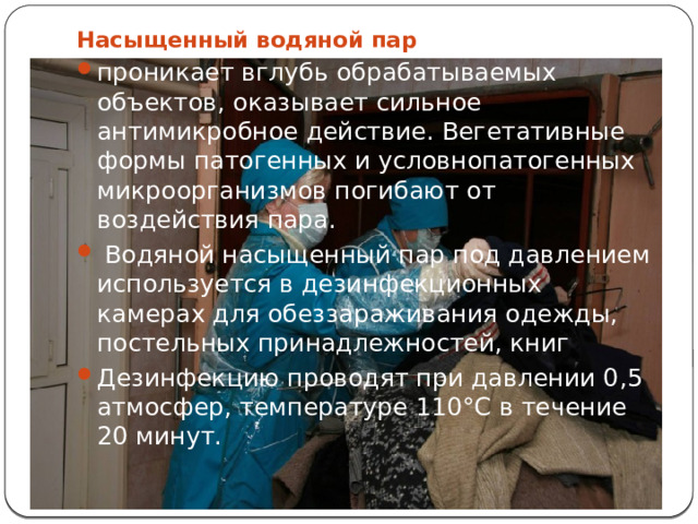Насыщенный водяной пар проникает вглубь обрабатываемых объектов, оказывает сильное антимикробное действие. Вегетативные формы патогенных и условнопатогенных микроорганизмов погибают от воздействия пара.  Водяной насыщенный пар под давлением используется в дезинфекционных камерах для обеззараживания одежды, постельных принадлежностей, книг Дезинфекцию проводят при давлении 0,5 атмосфер, температуре 110°С в течение 20 минут. 