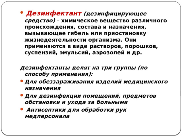  Дезинфектант  (дезинфицирующее средство) – химическое вещество различного происхождения, состава и назначения, вызывающее гибель или приостановку жизнедеятельности организма. Они применяются в виде растворов, порошков, суспензий, эмульсий, аэрозолей и др.  Дезинфектанты делят на три группы (по способу применения): Для обеззараживания изделий медицинского назначения Для дезинфекции помещений, предметов обстановки и ухода за больными  Антисептики для обработки рук медперсонала  