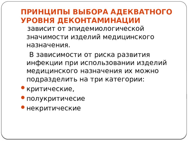 ПРИНЦИПЫ ВЫБОРА АДЕКВАТНОГО УРОВНЯ ДЕКОНТАМИНАЦИИ    зависит от эпидемиологической значимости изделий медицинского назначения.  В зависимости от риска развития инфекции при использовании изделий медицинского назначения их можно подразделить на три категории: критические, полукритичесие некритические 
