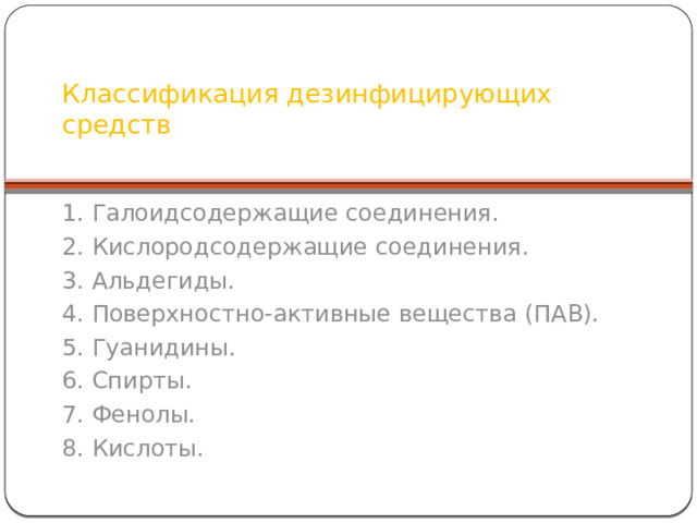 Классификация дезинфицирующих средств   1. Галоидсодержащие соединения. 2. Кислородсодержащие соединения. 3. Альдегиды. 4. Поверхностно-активные вещества (ПАВ). 5. Гуанидины. 6. Спирты. 7. Фенолы. 8. Кислоты. В качестве средств химической дезинфекции (а также стерилизации) могут быть использованы только средства, разрешенные Федеральной комиссией по медицинским иммунобиологическим препаратам, дезинфекционным и парфюмерно-косметическим средствам МЗ РФ, имеющие свидетельство о государственной регистрации, сертификат соответствия в системе ГОСТ, методические указания по применению утвержденные Департаментом Госсанэпиднадзора МЗ РФ или руководителем фирмы изготовителя (Письмо МЗ РФ от 04.06.03 г. № 1100/1477-03). В настоящее время в нашей стране официально зарегистрировано и разрешено к применению более 400 дезинфицирующих препаратов, из них около 35% относятся к группе ПАВ, 20% – к галоид содержащим, 14% – к гуанидинсодержащим, 9% – к кислородсодержащим и альдегидсодержащим средствам.  