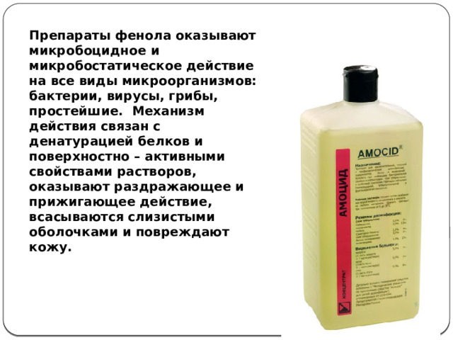 Препараты фенола оказывают микробоцидное и микробостатическое действие на все виды микроорганизмов: бактерии, вирусы, грибы, простейшие. Механизм действия связан с денатурацией белков и поверхностно – активными свойствами растворов, оказывают раздражающее и прижигающее действие, всасываются слизистыми оболочками и повреждают кожу. 