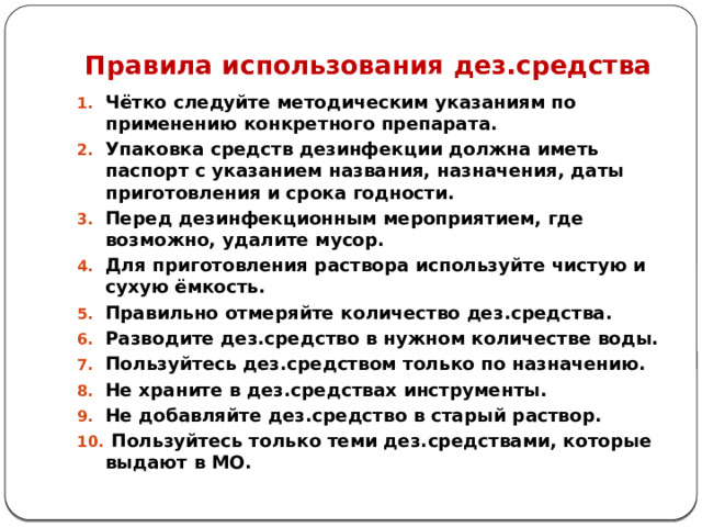 Правила использования дез.средства Чётко следуйте методическим указаниям по применению конкретного препарата. Упаковка средств дезинфекции должна иметь паспорт с указанием названия, назначения, даты приготовления и срока годности. Перед дезинфекционным мероприятием, где возможно, удалите мусор. Для приготовления раствора используйте чистую и сухую ёмкость. Правильно отмеряйте количество дез.средства. Разводите дез.средство в нужном количестве воды. Пользуйтесь дез.средством только по назначению. Не храните в дез.средствах инструменты. Не добавляйте дез.средство в старый раствор.  Пользуйтесь только теми дез.средствами, которые выдают в МО. 