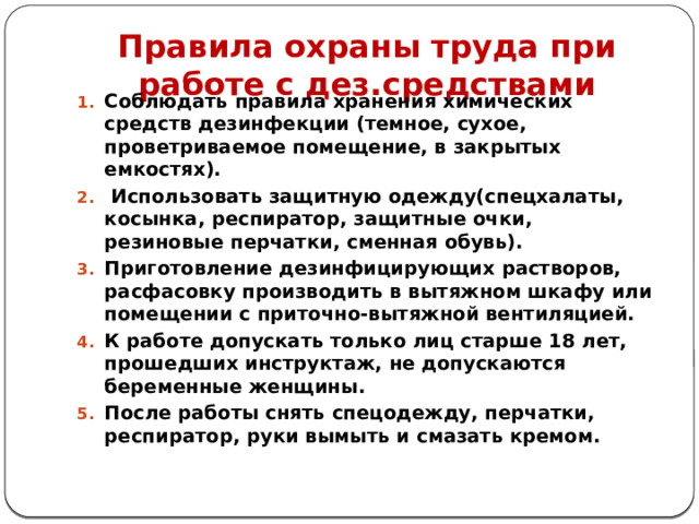 Правила охраны труда при работе с дез.средствами  Соблюдать правила хранения химических средств дезинфекции (темное, сухое, проветриваемое помещение, в закрытых емкостях).  Использовать защитную одежду(спецхалаты, косынка, респиратор, защитные очки, резиновые перчатки, сменная обувь). Приготовление дезинфицирующих растворов, расфасовку производить в вытяжном шкафу или помещении с приточно-вытяжной вентиляцией. К работе допускать только лиц старше 18 лет, прошедших инструктаж, не допускаются беременные женщины. После работы снять спецодежду, перчатки, респиратор, руки вымыть и смазать кремом.   