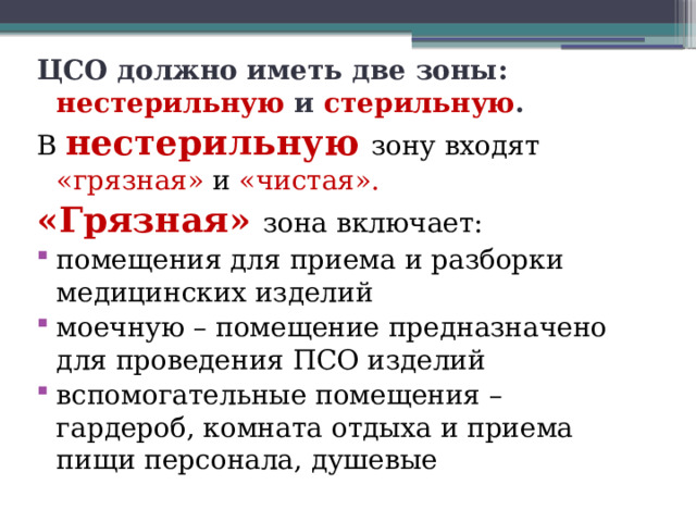 ЦСО должно иметь две зоны: нестерильную и стерильную . В нестерильную  зону входят «грязная» и «чистая». «Грязная» зона включает: помещения для приема и разборки медицинских изделий моечную – помещение предназначено для проведения ПСО изделий вспомогательные помещения – гардероб, комната отдыха и приема пищи персонала, душевые   