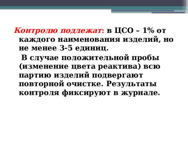 Контролю подлежат : в ЦСО – 1% от каждого наименования изделий, но не менее 3-5 единиц.  В случае положительной пробы (изменение цвета реактива) всю партию изделий подвергают повторной очистке. Результаты контроля фиксируют в журнале. 
