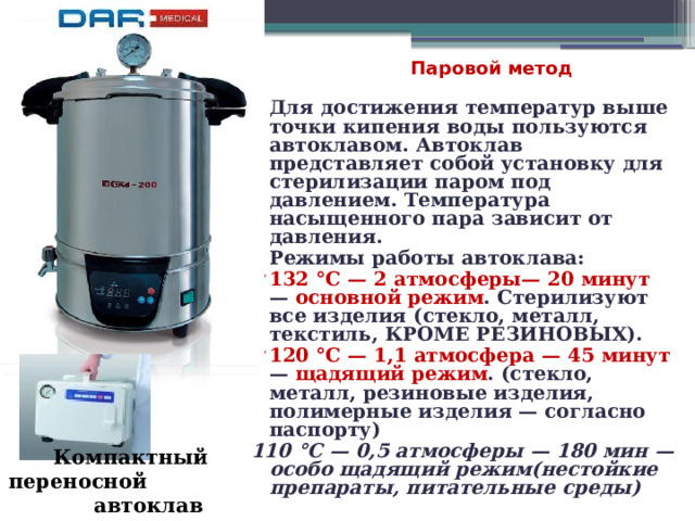  Паровой метод Для достижения температур выше точки кипения воды пользуются автоклавом. Автоклав представляет собой установку для стерилизации паром под давлением. Температура насыщенного пара зависит от давления. Режимы работы автоклава: 132 °C — 2 атмосферы— 20 минут — основной режим . Стерилизуют все изделия (стекло, металл, текстиль, КРОМЕ РЕЗИНОВЫХ). 120 °C — 1,1 атмосфера — 45 минут — щадящий режим . (стекло, металл, резиновые изделия, полимерные изделия — согласно паспорту) 110 °C — 0,5 атмосферы — 180 мин — особо щадящий режим(нестойкие препараты, питательные среды) Компактный переносной автоклав 