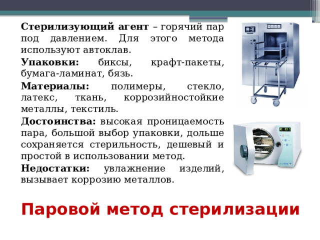 Стерилизующий агент – горячий пар под давлением. Для этого метода используют автоклав. Упаковки: биксы, крафт-пакеты, бумага-ламинат, бязь. Материалы: полимеры, стекло, латекс, ткань, коррозийностойкие металлы, текстиль. Достоинства: высокая проницаемость пара, большой выбор упаковки, дольше сохраняется стерильность, дешевый и простой в использовании метод. Недостатки: увлажнение изделий, вызывает коррозию металлов.  Паровой метод стерилизации 