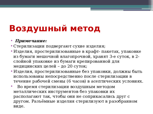 Воздушный метод  Примечание: Стерилизации подвергают сухие изделия; Изделия, простерилизованные в крафт- пакетах, упаковке из бумаги мешочной влагопрочной, хранят 3-е суток, в 2-слойной упаковке из бумаги крепированной для медицинских целей – до 20 суток; Изделия, простерилизованные без упаковки, должны быть использованы непосредственно после стерилизации в течение рабочей смены (6 часов) в асептических условиях.  Во время стерилизации воздушным методом металлических инструментов без упаковки их располагают так, чтобы они не соприкасались друг с другом. Разъёмные изделия стерилизуют в разобранном виде. 