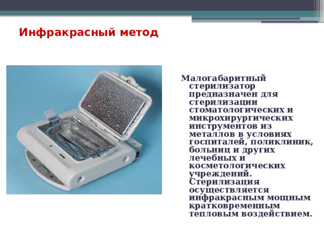  Инфракрасный метод Малогабаритный стерилизатор предназначен для стерилизации стоматологических и микрохирургических инструментов из металлов в условиях госпиталей, поликлиник, больниц и других лечебных и косметологических учреждений. Стерилизация осуществляется инфракрасным мощным кратковременным тепловым воздействием. 