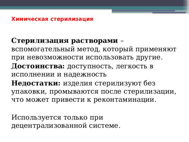 Химическая стерилизация    Стерилизация растворами – вспомогательный метод, который применяют при невозможности использовать другие. Достоинства: доступность, легкость в исполнении и надежность Недостатки: изделия стерилизуют без упаковки, промываются после стерилизации, что может привести к реконтаминации. Используется только при децентрализованной системе. 