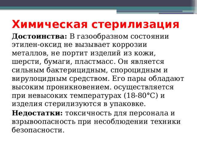 Химическая стерилизация Достоинства: В газообразном состоянии этилен-оксид не вызывает коррозии металлов, не портит изделий из кожи, шерсти, бумаги, пластмасс. Он является сильным бактерицидным, спороцидным и вирулоцидным средством. Его пары обладают высоким проникновением. осуществляется при невысоких температурах (18-80°С) и изделия стерилизуются в упаковке. Недостатки: токсичность для персонала и взрывоопасность при несоблюдении техники безопасности. 