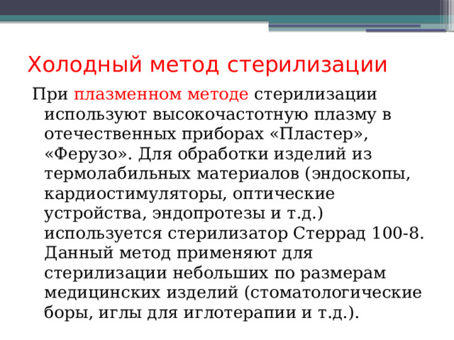 Холодный метод стерилизации При плазменном методе стерилизации используют высокочастотную плазму в отечественных приборах «Пластер», «Ферузо». Для обработки изделий из термолабильных материалов (эндоскопы, кардиостимуляторы, оптические устройства, эндопротезы и т.д.) используется стерилизатор Стеррад 100-8. Данный метод применяют для стерилизации небольших по размерам медицинских изделий (стоматологические боры, иглы для иглотерапии и т.д.). 